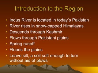 Introduction to the Region Indus River is located in today’s Pakistan River rises in snow-capped Himalayas Descends through Kashmir  Flows through Pakistani plains Spring runoff Floods the plains Leave silt, a soil soft enough to turn without aid of plows 