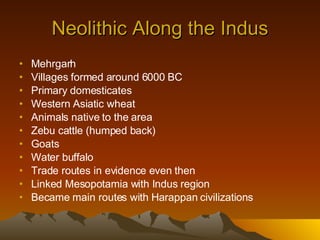 Neolithic Along the Indus Mehrgarh Villages formed around 6000 BC Primary domesticates Western Asiatic wheat Animals native to the area Zebu cattle (humped back) Goats Water buffalo Trade routes in evidence even then Linked Mesopotamia with Indus region Became main routes with Harappan civilizations 