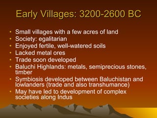 Early Villages: 3200-2600 BC Small villages with a few acres of land Society: egalitarian Enjoyed fertile, well-watered soils Lacked metal ores Trade soon developed Baluchi Highlands: metals, semiprecious stones, timber Symbiosis developed between Baluchistan and lowlanders (trade and also transhumance) May have led to development of complex societies along Indus 