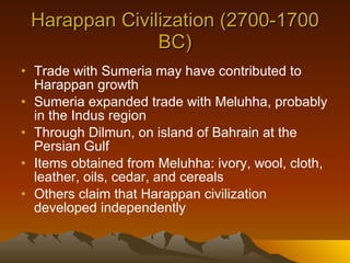 Harappan Civilization (2700-1700 BC) Trade with Sumeria may have contributed to Harappan growth Sumeria expanded trade with Meluhha, probably in the Indus region Through Dilmun, on island of Bahrain at the Persian Gulf Items obtained from Meluhha: ivory, wool, cloth, leather, oils, cedar, and cereals Others claim that Harappan civilization developed independently 
