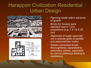 Harappan Civilization Residential Urban Design Planning made well in advance of growth Bricks for houses were standard size in 1:2:4 proportions (e.g. 7 X 14 X 28 cm) Alignment of roads were laid out in precise grids of parallel and perpendicular routes Streets comprised broad thoroughfares, separated by secondary streets, separated by narrow pathways leading to residences 