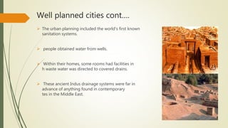 Well planned cities cont….
 The urban planning included the world's first known urban
sanitation systems.
 people obtained water from wells.
 Within their homes, some rooms had facilities in wwhic
h waste water was directed to covered drains.
 These ancient Indus drainage systems were far in
advance of anything found in contemporary urban si
tes in the Middle East.
 