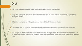 Diet
 The Indus Valley civilization grew wheat and barley as their staple food.
 They also grew peas, sesames, lentils and other pulses. In some places, particularly Gujarat, they
also grew millets.
 It has not been proved if they consumed rice until post-Harappan phase.
 Fruits were also included in their diet, notably, melon, pomegranate, coconut fruit and banana.
 The people of the Indus Valley civilization were not all vegetarians. Meat formed an important part
of their diet. this list are chicken, mutton, beef, pork, fresh local fishes and dried fishes from the sea
coast.
 