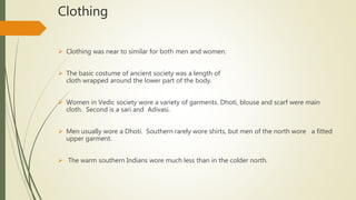 Clothing
 Clothing was near to similar for both men and women.
 The basic costume of ancient society was a length of
cloth wrapped around the lower part of the body.
 Women in Vedic society wore a variety of garments. Dhoti, blouse and scarf were main
cloth. Second is a sari and Adivasi.
 Men usually wore a Dhoti. Southern rarely wore shirts, but men of the north wore a fitted
upper garment.
 The warm southern Indians wore much less than in the colder north.
 