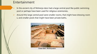 Entertainment
 In the ancient city of Mohenjo daro had a large central pool like public swimming
pool or perhaps have been used for religious ceremonies.
 Around this large central pool were smaller rooms, that might have dressing room
s, and smaller pools that might have been private baths.
 