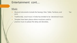 Entertainment cont….
Music
 Musical instruments include the Sarangi, Sitar, Tabla, Tambora, and Tan
pura.
 Traditionally, vocal music in India has tended to be devotional music.
 Temples have been places where musicians used to
practice music to please the deity and devotees.
 