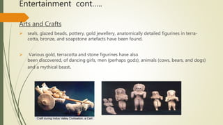 Entertainment cont…..
Arts and Crafts
 seals, glazed beads, pottery, gold jewellery, anatomically detailed figurines in terra-
cotta, bronze, and soapstone artefacts have been found.
 Various gold, terracotta and stone figurines have also
been discovered, of dancing girls, men (perhaps gods), animals (cows, bears, and dogs)
and a mythical beast.
 