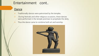 Entertainment cont..
Dance
 Traditionally dances were patronized by the temples.
 During festivals and other religious occasions, these dances
were performed in the temple premises to propitiate the deity.
 Thus the dance came to combine both art and worship.
 