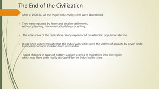 The End of the Civilization
 After c. 1900 BC, all the major Indus Valley cities were abandoned.
 They were replaced by fewer and smaller settlements,
without planning, monumental buildings or writing.
 The core areas of the civilization clearly experienced catastrophic population decline.
 It was once widely thought that the Indus Valley cities were the victims of assaults by Aryan (Indo--
European) nomadic invaders from central Asia.
 Rapid changes in types of pottery suggest a series of migrations into the region,
which may have been highly disruptive for the Indus Valley cities.
 