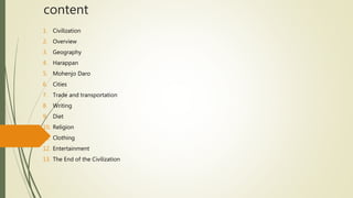 content
1. Civilization
2. Overview
3. Geography
4. Harappan
5. Mohenjo Daro
6. Cities
7. Trade and transportation
8. Writing
9. Diet
10. Religion
11. Clothing
12. Entertainment
13. The End of the Civilization
 