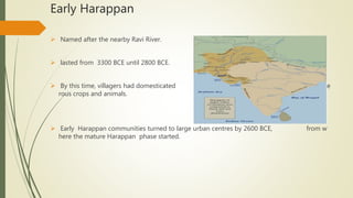Early Harappan
 Named after the nearby Ravi River.
 lasted from 3300 BCE until 2800 BCE.
 By this time, villagers had domesticated nume
rous crops and animals.
 Early Harappan communities turned to large urban centres by 2600 BCE, from w
here the mature Harappan phase started.
 