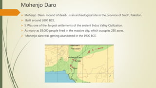 Mohenjo Daro
 Mohenjo Daro- mound of dead- is an archeological site in the province of Sindh, Pakistan.
 Built around 2600 BCE.
 It Was one of the largest settlements of the ancient Indus Valley Civilization.
 As many as 35,000 people lived in the massive city, which occupies 250 acres.
 Mohenjo daro was getting abandoned in the 1900 BCE.
 