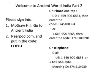 Welcome to Ancient World India Part 2
Please sign into:
1. McGraw Hill: Go to
Ancient India
2. Nearpod.com, and
put in the code:
COJYU
Or iPhone one-tap :
US: 1-669-900-6833, then
enter the
code: 374510039#
or
1-646-558-8665, then
enter the code: 374510039#
Or Telephone:
Dial:
US: 1-669-900-6833 or
1-646-558-8665
Meeting ID: 374 510 039
 