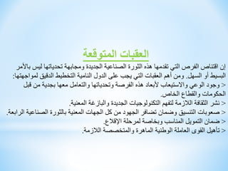 ‫المتوقعة‬ ‫العقبات‬
‫ليس‬ ‫تحدياتها‬ ‫ومجابهة‬ ‫الجديدة‬ ‫الصناعية‬ ‫الثورة‬ ‫هذه‬ ‫تقدمها‬ ‫التي‬ ‫الفرص‬ ‫اقتناص‬ ‫إن‬
‫باألمر‬
‫السهل‬ ‫أو‬ ‫البسيط‬
.
‫ل‬ ‫الدقيق‬ ‫التخطيط‬ ‫النامية‬ ‫الدول‬ ‫على‬ ‫يجب‬ ‫التي‬ ‫العقبات‬ ‫أهم‬ ‫ومن‬
‫مواجهتها‬
:
<
‫قب‬ ‫من‬ ‫بجدية‬ ‫معها‬ ‫والتعامل‬ ‫وتحدياتها‬ ‫الفرصة‬ ‫هذه‬ ‫ألبعاد‬ ‫واالستيعاب‬ ‫الوعي‬ ‫وجود‬
‫ل‬
‫الخاص‬ ‫والقطاع‬ ‫الحكومات‬
.
<
‫المعنية‬ ‫والبازغة‬ ‫الجديدة‬ ‫التكنولوجيات‬ ‫لتفهم‬ ‫الالزمة‬ ‫الثقافة‬ ‫نشر‬
.
<
‫الصنا‬ ‫بالثورة‬ ‫المعنية‬ ‫الجهات‬ ‫كل‬ ‫من‬ ‫الجهود‬ ‫تضافر‬ ‫وضمان‬ ‫التنسيق‬ ‫صعوبات‬
‫الرابعة‬ ‫عية‬
.
<
‫اإلقالع‬ ‫لمرحلة‬ ‫وبخاصة‬ ‫المناسب‬ ‫التمويل‬ ‫ضمان‬
.
<
‫الالزمة‬ ‫والمتخصصة‬ ‫الماهرة‬ ‫الوطنية‬ ‫العاملة‬ ‫القوى‬ ‫تأهيل‬
.
 