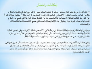 ‫وأخطار‬ ‫إمكانات‬
‫فتب‬ ،‫المتوقع‬ ‫مع‬ ‫أكبر‬ ‫بصورة‬ ‫الحالية‬ ‫الوظائف‬ ‫معظم‬ ‫وستغير‬ ،‫إلينا‬ ‫طريقها‬ ‫في‬ ‫الثورة‬ ‫هذه‬ ‫إن‬
‫يذكره‬ ‫لما‬ ً‫ا‬‫ع‬
‫مختلف‬ ‫ستكون‬ ‫الرابعة‬ ‫الصناعية‬ ‫الثورة‬ ‫فإن‬ ‫العالمي‬ ‫االقتصادي‬ ‫المنتدى‬ ‫مؤسس‬ ،‫شواب‬ ‫كالوس‬
ً‫ا‬‫كبير‬ ً‫ا‬‫اختالف‬ ‫ة‬
‫بين‬ ‫تجمع‬ ‫التي‬ ‫البازغة‬ ‫التكنولوجيات‬ ‫من‬ ‫مجموعة‬ ‫خاللها‬ ‫سنواجه‬ ‫إذ‬ ‫السابقة؛‬ ‫الثالث‬ ‫الثورات‬ ‫عن‬
‫العلوم‬
‫واالق‬ ‫التخصصات‬ ‫جميع‬ ‫في‬ ‫الجديدة‬ ‫التكنولوجيات‬ ‫هذه‬ ‫وستؤثر‬ ،‫والبيولوجية‬ ‫والرقمية‬ ‫المادية‬
‫تصادات‬
‫والصناعات‬
.
‫ت‬ ‫وفي‬ ،‫اإلنترنت‬ ‫بشبكة‬ ‫األشخاص‬ ‫باليين‬ ‫ربط‬ ‫في‬ ‫هائلة‬ ‫إمكانات‬ ‫التكنولوجيات‬ ‫لهذه‬ ‫وسيكون‬
‫فعالية‬ ‫حسين‬
‫تحسي‬ ‫خالل‬ ‫من‬ ‫الطبيعية‬ ‫البيئة‬ ‫إحياء‬ ‫إعادة‬ ‫على‬ ‫المساعدة‬ ‫وفي‬ ،‫كبير‬ ‫بشكل‬ ‫والمنظمات‬ ‫األعمال‬
‫إدارة‬ ‫ن‬
‫السابقة‬ ‫الصناعية‬ ‫الثورات‬ ‫بها‬ ‫تسببت‬ ‫التي‬ ‫األضرار‬ ‫تصحيح‬ ‫حتى‬ ‫وربما‬ ،‫األصول‬
.
‫رغبتها‬ ‫عدم‬ ‫أو‬ ‫المنظمات‬ ‫قدرة‬ ‫عدم‬ ‫مثل‬ ‫مخاوف‬ ‫هناك‬ ‫شواب‬ ‫فبحسب‬ ،‫محتملة‬ ‫أخطارا‬ ً‫ا‬‫أيض‬ ‫هناك‬ ‫ولكن‬
‫في‬
‫التكنولوجي‬ ‫هذه‬ ‫تنظيم‬ ‫أو‬ ‫توظيف‬ ‫في‬ ‫الحكومات‬ ‫وفشل‬ ،‫البازغة‬ ‫التكنولوجيات‬ ‫هذه‬ ‫مع‬ ‫التكيف‬
‫بشكل‬ ‫ات‬
‫تدر‬ ‫لم‬ ‫إذا‬ ‫ينحسر‬ ‫أن‬ ‫من‬ ً‫ال‬‫بد‬ ‫المساواة‬ ‫انعدام‬ ‫ازدياد‬ ‫احتمال‬ ‫ومنها‬ ،‫جديدة‬ ‫أمنية‬ ‫مخاوف‬ ‫وخطر‬ ،‫صحيح‬
‫صحيح‬ ‫بشكل‬ ‫األمور‬
.
 