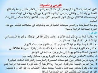 ‫والتحديات‬ ‫الفرص‬
‫بسر‬ ‫حاليا‬ ‫العالم‬ ‫في‬ ‫ينتشر‬ ‫التوجه‬ ‫هذا‬ ‫أن‬ ‫في‬ ‫الرابعة‬ ‫الثورة‬ ‫تحديات‬ ‫أهم‬ ‫تكمن‬
‫تأثير‬ ‫وله‬ ‫عة‬
‫ال‬ ‫في‬ ‫م‬ّ‫د‬‫ويق‬ ،‫قبل‬ ‫من‬ ‫البشرية‬ ‫تشهده‬ ‫لم‬ ‫وسياسي‬ ‫وثقافي‬ ‫واجتماعي‬ ‫اقتصادي‬
‫نفسه‬ ‫وقت‬
‫في‬ ‫حدث‬ ‫كما‬ ‫تفوتها‬ ‫أال‬ ‫يجب‬ ‫االقل‬ ‫و‬ ‫النامية‬ ‫الدول‬ ‫قبل‬ ‫من‬ ‫االغتنام‬ ‫ممكنة‬ ‫فرصة‬
‫الثورات‬
‫السابقة‬
.
‫للتع‬ ‫استعدادها‬ ‫في‬ ‫وتحديات‬ ‫فرصا‬ ‫التنمية‬ ‫سياسات‬ ‫وواضعو‬ ‫الحكومات‬ ‫وتواجه‬
‫هذه‬ ‫مع‬ ‫امل‬
‫ومنها‬ ‫الرابعة‬ ‫الصناعية‬ ‫الثورة‬
:
‫الفرص‬
:
>
‫المح‬ ‫والعوائد‬ ‫األخطار‬ ‫في‬ ‫والشراكة‬ ً‫ا‬‫عالمي‬ ‫األخرى‬ ‫الشركات‬ ‫مع‬ ‫التعاون‬ ‫إمكانية‬
‫في‬ ‫تملة‬
‫الثورة‬ ‫هذه‬ ‫تكنولوجيات‬ ‫في‬ ‫االستثمار‬
.
>
‫الثورة‬ ‫هذه‬ ‫تكنولوجيات‬ ‫واكتساب‬ ‫الستيعاب‬ ‫مواتية‬ ‫بيئة‬ ‫إيجاد‬ ‫إمكانية‬
.
>
‫ا‬ ‫سريعة‬ ‫بقفزات‬ ً‫ا‬‫عالمي‬ ‫منافسة‬ ‫صناعية‬ ‫قاعدة‬ ‫لبناء‬ ‫فرصة‬ ‫الثورة‬ ‫هذه‬ ‫تقدم‬
‫من‬ ً‫ا‬‫نطالق‬
‫الموجودة‬ ‫الصناعية‬ ‫األصول‬
(
‫الدولة‬ ‫في‬ ‫صناعة‬ ‫وجود‬ ‫حال‬ ‫في‬
.)
>
‫فيها‬ ‫واعد‬ ‫مستقبل‬ ‫ووجود‬ ‫الثورة‬ ‫هذه‬ ‫تكنولوجيات‬ ‫في‬ ‫االستثمار‬ ‫إمكانية‬
.
>
‫ا‬ ‫الناشئة‬ ‫والشركات‬ ‫والمتوسطة‬ ‫الصغيرة‬ ‫المؤسسات‬ ‫بين‬ ‫للتكامل‬ ‫فرص‬ ‫وجود‬
‫رة‬ِ‫ك‬َ‫ت‬‫لمب‬
.
>
‫العربية‬ ‫الدول‬ ‫أمام‬ ‫المهمة‬ ‫الفرص‬ ‫ومن‬
,
‫ت‬ ‫الرابعة‬ ‫الصناعية‬ ‫الثورة‬ ‫هذه‬ ‫أن‬ ‫واالفريقية‬
‫قدم‬
‫ت‬ ‫ال‬ ‫الدول‬ ‫قبل‬ ‫من‬ ‫االكتساب‬ ‫ممكنة‬ ‫محددة‬ ‫وأنشطة‬ ‫وصناعات‬ ‫وتكنولوجيات‬ ‫تغيرات‬
‫تطلب‬
‫السابقة‬ ‫الصناعية‬ ‫الثورات‬ ‫تطلبتها‬ ‫التي‬ ‫الصعبة‬ ‫القواعد‬
.
 