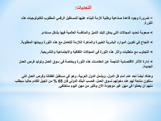 ‫التحديات‬
:
>
‫هذه‬ ‫لتكنولوجيات‬ ‫المطلوب‬ ‫الرقمي‬ ‫للمستقبل‬ ‫عليها‬ ‫للبناء‬ ‫الزمة‬ ‫وطنية‬ ‫صناعية‬ ‫قاعدة‬ ‫وجود‬ ‫ضرورة‬
‫الثورة‬
.
>
‫مستدام‬ ‫بشكل‬ ‫فيها‬ ‫العالمية‬ ‫والمنافسة‬ ‫ز‬ّ‫ي‬‫التم‬ ‫للبلد‬ ‫يمكن‬ ‫التي‬ ‫المجاالت‬ ‫تحديد‬ ‫صعوبة‬
.
>
‫المطلوبة‬ ‫وبيئتها‬ ‫الثورة‬ ‫هذه‬ ‫مع‬ ‫للتعامل‬ ‫الالزمة‬ ‫والماهرة‬ ‫الخبيرة‬ ‫البشرية‬ ‫الموارد‬ ‫تكوين‬ ‫في‬ ‫النجاح‬
.
>
‫والتشريعية‬ ‫واالجتماعية‬ ‫الثقافية‬ ‫المجاالت‬ ‫في‬ ‫الثورة‬ ‫هذه‬ ‫وآثار‬ ‫متطلبات‬ ‫مع‬ ‫التجاوب‬
.
>
‫العمل‬ ‫فرص‬ ‫وتوليد‬ ‫العمل‬ ‫سوق‬ ‫في‬ ‫وبخاصة‬ ‫الثورة‬ ‫هذه‬ ‫انعكاسات‬ ‫عن‬ ‫الناجمة‬ ‫االقتصادية‬ ‫اآلثار‬ ‫إدارة‬
‫الجديدة‬
.
‫التي‬ ‫العمل‬ ‫وفرص‬ ‫أطفالنا‬ ‫مستقبل‬ ‫في‬ ‫وهو‬ ،‫العربية‬ ‫الدول‬ ‫ويشمل‬ ،‫الدول‬ ‫كل‬ ‫أمام‬ ‫عام‬ ‫تحد‬ ً‫ا‬‫أيض‬ ‫وهناك‬
‫فإن‬ ‫الدولي‬ ‫البنك‬ ‫فحسب‬ ،‫العمل‬ ‫لسوق‬ ‫دخولهم‬ ‫عند‬ ‫لهم‬ ‫متاحة‬ ‫ستكون‬
65
%
‫سيطلب‬ ‫حاليا‬ ‫القادم‬ ‫الجيل‬ ‫من‬
‫ستختفي‬ ‫اليوم‬ ‫مهن‬ ‫من‬ ‫وكثير‬ ‫اآلن‬ ‫موجودة‬ ‫غير‬ ‫مهن‬ ‫في‬ ‫يعملوا‬ ‫أن‬ ‫منهم‬
.
 