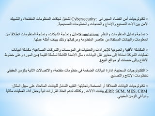 <
‫السيبراني‬ ‫الفضاء‬ ‫أمن‬ ‫تكنولوجيات‬
Cybersecurity:
‫والتشبيك‬ ،‫المنفتحة‬ ‫المنظومات‬ ‫شبكات‬ ‫تشغيل‬
‫التصنيعية‬ ‫والمنظومات‬ ‫والمنتجات‬ ‫واإلنتاج‬ ‫التصنيع‬ ‫آالت‬ ‫بين‬ ‫اآلمن‬
.
<
‫والنظم‬ ‫المنظومات‬ ‫وتمثيل‬ ‫نمذجة‬
Simulation:
‫من‬ ً‫ا‬‫انطالق‬ ‫المنظومات‬ ‫ونمذجة‬ ،‫الشبكات‬ ‫ونمذجة‬ ‫تمثيل‬
‫عملها‬ ‫أمثلة‬ ‫بهدف‬ ‫وذلك‬ ‫ومركباتها‬ ‫المنظومة‬ ‫عناصر‬ ‫من‬ ‫المستقاة‬ ‫والبيانات‬ ‫المعلومات‬
.
<
‫الصناعية‬ ‫والشركات‬ ‫المؤسسات‬ ‫في‬ ‫والعمليات‬ ‫لإلجراءات‬ ‫والعمودية‬ ‫األفقية‬ ‫المكاملة‬
:
‫الب‬ ‫مكاملة‬
‫يانات‬
‫القيمة‬ ‫لسلسلة‬ ‫الكاملة‬ ‫األتمتة‬ ‫مثل‬ ، ‫البيانات‬ ‫نقل‬ ‫معايير‬ ‫إلى‬ ً‫ا‬‫استناد‬ ‫الشركة‬ ‫لعمليات‬
(
‫ال‬ ‫من‬
‫خطوط‬ ‫وعلى‬ ‫مورد‬
‫البيع‬ ‫مواقع‬ ‫أو‬ ‫منصات‬ ‫وإلى‬ ‫اإلنتاج‬
.)
<
‫السحابية‬ ‫التكنولوجيات‬
:
‫بال‬ ‫اآلنية‬ ‫واالتصاالت‬ ،‫منفتحة‬ ‫منظومات‬ ‫في‬ ‫الضخمة‬ ‫البيانات‬ ‫إدارة‬
‫الحقيقي‬ ‫زمن‬
‫والتصنيع‬ ‫اإلنتاج‬ ‫لمنظومات‬
.
<
‫وتحليلها‬ ‫الضخمة‬ ‫أو‬ ‫العمالقة‬ ‫البيانات‬ ‫تكنولوجيات‬
:
‫على‬ ،‫المتاحة‬ ‫للبيانات‬ ‫الشامل‬ ‫التقييم‬
‫المثال‬ ‫سبيل‬
:
ERP, SCM, MES, CRM
‫اآلالت‬ ‫وبيانات‬
.
‫مث‬ ‫العمليات‬ ‫أداء‬ ‫وجعل‬ ً‫ا‬‫آني‬ ‫القرارات‬ ‫اتخاذ‬ ‫لدعم‬ ‫وكذلك‬
ً‫ا‬‫الي‬
‫الحقيقي‬ ‫الزمن‬ ‫في‬ ً‫ا‬‫وآني‬
.
 