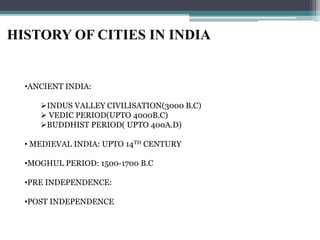 HISTORY OF CITIES IN INDIA
•ANCIENT INDIA:
INDUS VALLEY CIVILISATION(3000 B.C)
 VEDIC PERIOD(UPTO 4000B.C)
BUDDHIST PERIOD( UPTO 400A.D)
• MEDIEVAL INDIA: UPTO 14TH CENTURY
•MOGHUL PERIOD: 1500-1700 B.C
•PRE INDEPENDENCE:
•POST INDEPENDENCE
 
