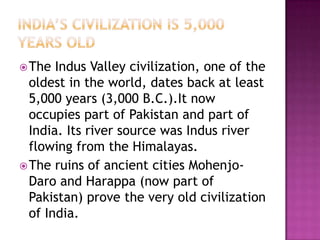 India’s civilization is 5,000 years old The Indus Valley civilization, one of the oldest in the world, dates back at least 5,000 years (3,000 B.C.).It now occupies part of Pakistan and part of India. Its river source was Indus river flowing from the Himalayas. The ruins of ancient cities Mohenjo-Daro and Harappa (now part of Pakistan) prove the very old civilization of India.  