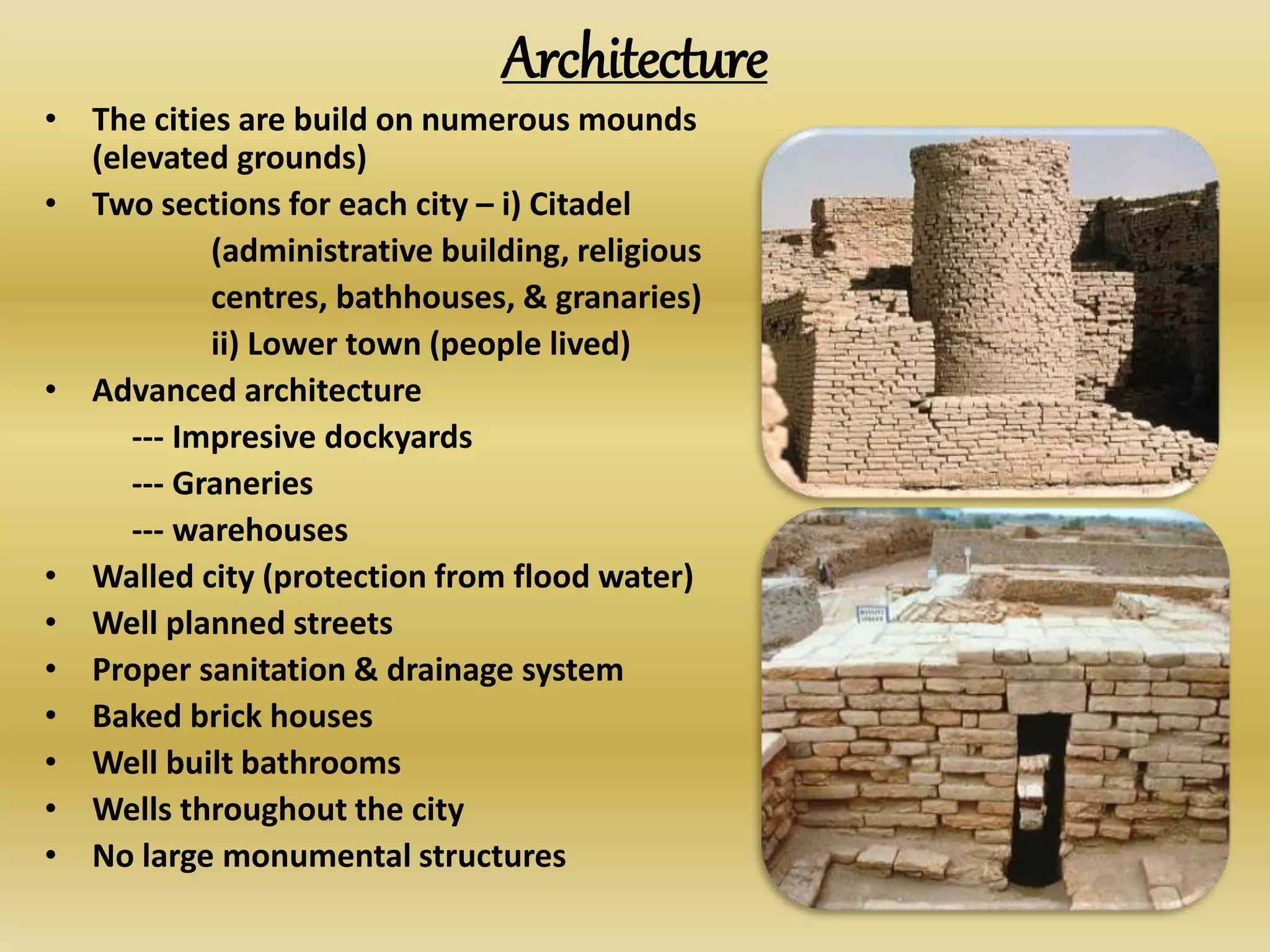 Architecture
• The cities are build on numerous mounds
(elevated grounds)
• Two sections for each city – i) Citadel
(administrative building, religious
centres, bathhouses, & granaries)
ii) Lower town (people lived)
• Advanced architecture
--- Impresive dockyards
--- Graneries
--- warehouses
• Walled city (protection from flood water)
• Well planned streets
• Proper sanitation & drainage system
• Baked brick houses
• Well built bathrooms
• Wells throughout the city
• No large monumental structures
 