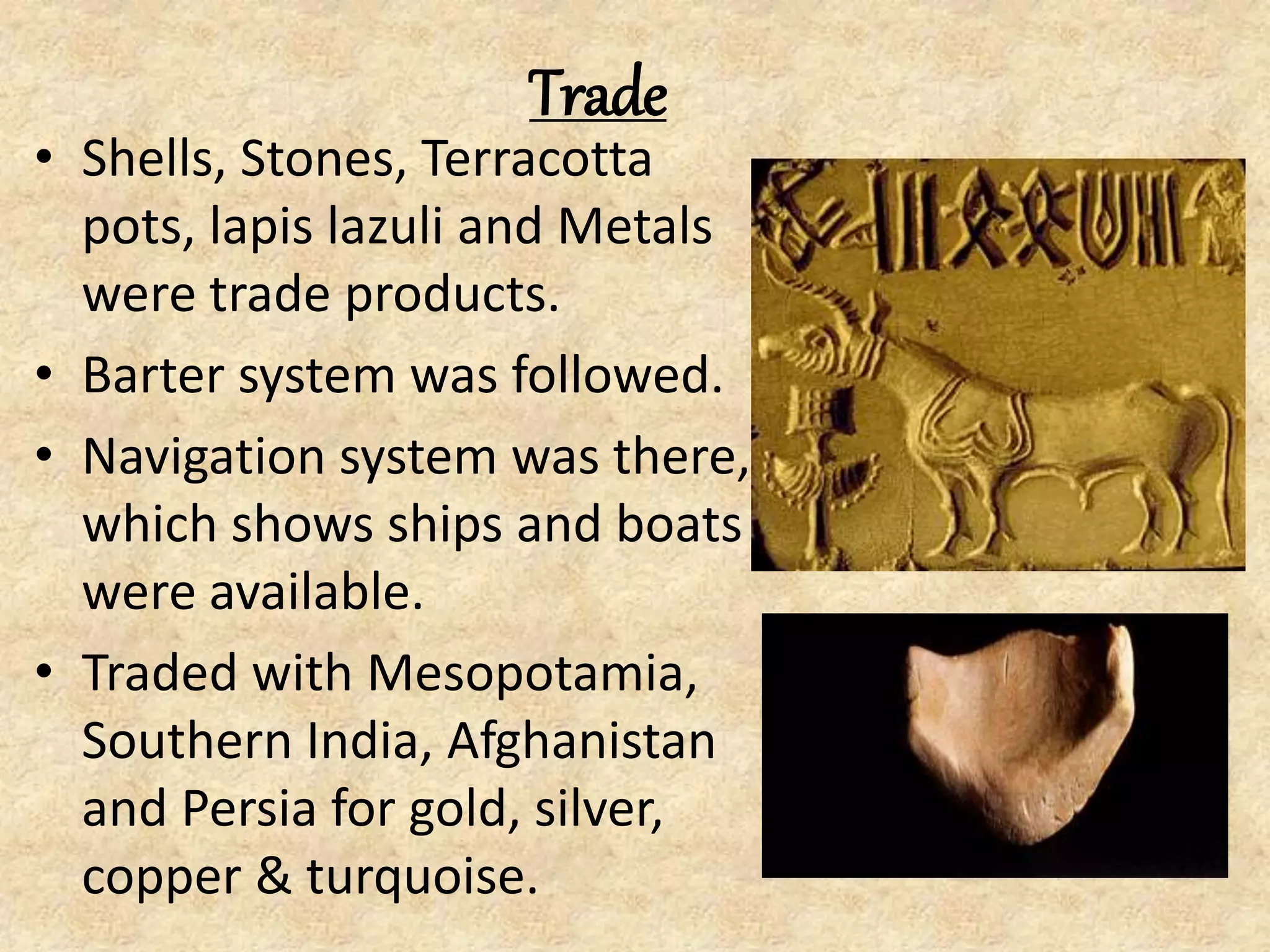 Trade
• Shells, Stones, Terracotta
pots, lapis lazuli and Metals
were trade products.
• Barter system was followed.
• Navigation system was there,
which shows ships and boats
were available.
• Traded with Mesopotamia,
Southern India, Afghanistan
and Persia for gold, silver,
copper & turquoise.
 