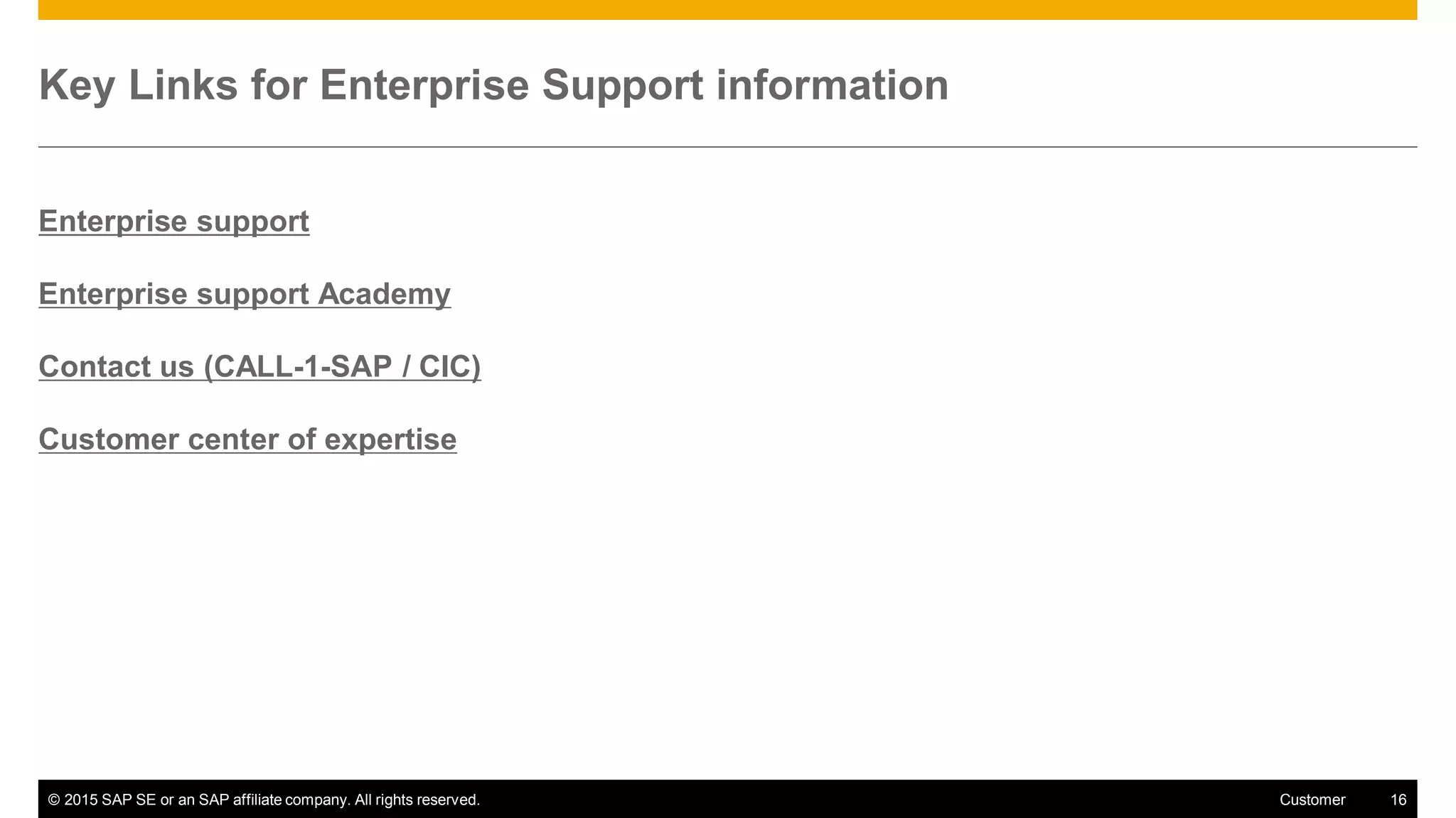 © 2015 SAP SE or an SAP affiliate company. All rights reserved. 16Customer
Key Links for Enterprise Support information
Enterprise support
Enterprise support Academy
Contact us (CALL-1-SAP / CIC)
Customer center of expertise
 