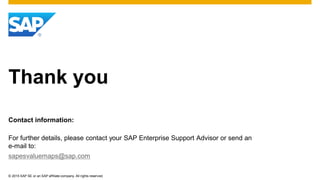 © 2015 SAP SE or an SAP affiliate company. All rights reserved.
Thank you
Contact information:
For further details, please contact your SAP Enterprise Support Advisor or send an
e-mail to:
sapesvaluemaps@sap.com
 