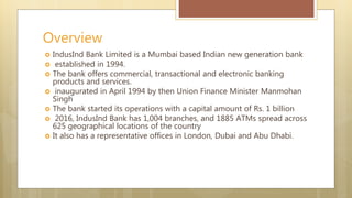  IndusInd Bank Limited is a Mumbai based Indian new generation bank
established in 1994.
The bank offers commercial, transactional and electronic banking
products and services.
inaugurated in April 1994 by then Union Finance Minister Manmohan
Singh
The bank started its operations with a capital amount of Rs. 1 billion
2016, IndusInd Bank has 1,004 branches, and 1885 ATMs spread across
625 geographical locations of the country
It also has a representative offices in London, Dubai and Abu Dhabi.
Overview