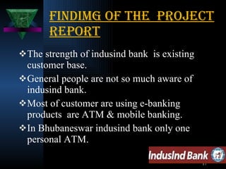 Findimg of the  project report The strength of indusind bank  is existing customer base. General people are not so much aware of indusind bank. Most of customer are using e-banking products  are ATM & mobile banking. In Bhubaneswar indusind bank only one personal ATM. 