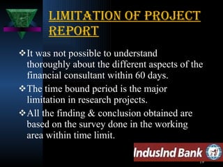 Limitation of project report It was not possible to understand thoroughly about the different aspects of the financial consultant within 60 days. The time bound period is the major limitation in research projects. All the finding & conclusion obtained are based on the survey done in the working area within time limit.  