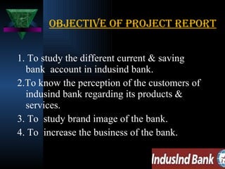 OBJECTIVE of project report 1. To study the different current & saving bank  account in indusind bank. 2.To know the perception of the customers of indusind bank regarding its products & services. 3. To  study brand image of the bank. 4. To  increase the business of the bank. 