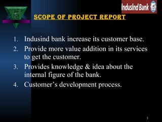 Scope of project report Indusind bank increase its customer base. Provide more value addition in its services to get the customer. Provides knowledge & idea about the internal figure of the bank. Customer’s development process. 