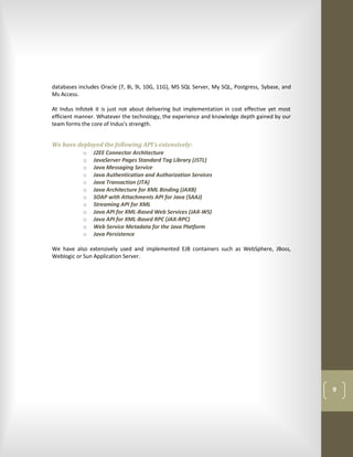 databases includes Oracle (7, 8i, 9i, 10G, 11G), MS SQL Server, My SQL, Postgress, Sybase, and
Ms Access.

At Indus Infotek it is just not about delivering but implementation in cost effective yet most
efficient manner. Whatever the technology, the experience and knowledge depth gained by our
team forms the core of Indus's strength.


We have deployed the following API's extensively:
          o J2EE Connector Architecture
          o JavaServer Pages Standard Tag Library (JSTL)
          o Java Messaging Service
          o Java Authentication and Authorization Services
          o Java Transaction (JTA)
          o Java Architecture for XML Binding (JAXB)
          o SOAP with Attachments API for Java (SAAJ)
          o Streaming API for XML
          o Java API for XML-Based Web Services (JAX-WS)
          o Java API for XML-Based RPC (JAX-RPC)
          o Web Service Metadata for the Java Platform
          o Java Persistence

We have also extensively used and implemented EJB containers such as WebSphere, JBoss,
Weblogic or Sun Application Server.




                                                                                                 9
 