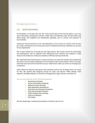 Designing Services

     (1)     WEB DESIGNING
     All that glitters is not gold, they say. But in the present days of the internet, glitter is one sure
     way of attracting a prospective customer. Glitter does not definitely mean intricate effects and
     flashy design and navigation but aesthetically appealing, clear in content and approach to
     functionalities.

     Impressive Internet presence can be a deciding factor in the success of a venture and can even
     be a major contributory to the continued success of traditional businesses. Websites are an asset
     for any organization.

     We at Indus Infotek aim to provide you the right solution. We provide services for web design
     and development, with an approach that emphasizes both creativity and usability in equal
     measure and endeavor to make your website an effective earning instrument.

     We understand that every business in unique and hence our team first analyses and understands
     the nature of your business objectives to try and devise a best suited solution. We try to bring a
     distinctive look, feel and functionalities to your website that makes you stand out amongst your
     competitors.

     Indus Infotek has become synonymous with perfection and our list of happy clients can vouch
     for that. We provide web designing services for static and dynamic HTML website, Flash
     websites, Silverlight websites, E-Commerce/ Shopping Cart, logos, banners, animation etc.


     Services provided by us for Web Development:
                o Requirement Analysis
                o Layout And Graphic Designing
                o Website Content Planning
                o Web Application Development
                o Flash Intros & Animations Designing
                o Flash And Silverlight Websites
                o HTML Coding & Java Scripting
                o Table-Less Websites
                o CSS Coding

     We also design logos, corporate presentations, interfaces, banners etc.

10
 