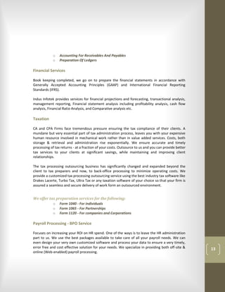 o    Accounting For Receivables And Payables
            o    Preparation Of Ledgers

Financial Services

Book keeping completed, we go on to prepare the financial statements in accordance with
Generally Accepted Accounting Principles (GAAP) and International Financial Reporting
Standards (IFRS).

Indus Infotek provides services for financial projections and forecasting, transactional analysis,
management reporting, Financial statement analysis including profitability analysis, cash flow
analysis, Financial Ratio Analysis, and Comparative analysis etc.

Taxation

CA and CPA Firms face tremendous pressure ensuring the tax compliance of their clients. A
mundane but very essential part of tax administration process, leaves you with your expensive
human resource involved in mechanical work rather than in value added services. Costs, both
storage & retrieval and administration rise exponentially. We ensure accurate and timely
processing of tax returns - at a fraction of your costs. Outsource to us and you can provide better
tax services to your clients at significant savings, while maintaining and improving client
relationships.

The tax processing outsourcing business has significantly changed and expanded beyond the
client to tax preparers and now, to back-office processing to minimize operating costs. We
provide a customized tax processing outsourcing service using the best industry tax software like
Drakes Lacerte, Turbo Tax, Ultra Tax or any taxation software of your choice so that your firm is
assured a seamless and secure delivery of work form an outsourced environment.


We offer tax preparation services for the following:
           o Form 1040 - For individuals
           o Form 1065 - For Partnerships
           o Form 1120 - For companies and Corporations

Payroll Processing - BPO Service

Focuses on increasing your ROI on HR spend. One of the ways is to leave the HR administration
part to us. We use the best packages available to take care of all your payroll needs. We can
even design your very own customized software and process your data to ensure a very timely,
error free and cost effective solution for your needs. We specialize in providing both off-site &     13
online (Web-enabled) payroll processing.
 