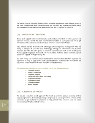 The payroll is run on customize software, which is capable of processing huge amounts of data in
     real time, thus ensuring faster turnaround time and efficiency. We provide end-to-end payroll
     processing solution starting from the generation of pay slips to the filing of IT returns.



     (4)     ONLINE CHAT SUPPORT
     Online Chat support is the most interactive and most powerful tool in both customer and
     technical domains. Round the clock instant communication to share grievances or to get
     information with a dedicated executive leads to enhanced customer satisfaction.

     Indus Infotek provides its clients with advantages of expert process management skills and
     ability to integrate & use the latest technology offerings in collaboration with business
     processes. We offer the entire gamut of customer support services such as Live Chat Support,
     Phone Support using Local, National & Toll Free numbers, Technical & Non-Technical support,
     Application support, claims processing etc.

     Our team having vast technical domain and excellent communication skills have expertise and
     experience in using all types of live chat support software's available in the market that are
     required to handle the entire life cycle - from Pre Sales to Post Sales.


     Our online chat support services can help you in the following areas:
                o Customer Services
                o Product Knowledge
                o Technical Support
                o During and after Order Processing
                o Ordering Assistance
                o Order Verification
                o Order Fulfillment
                o Billing Queries



     (5)     CALLING CAMPAIGNS
     We provide a solutions-based approach that meets a particular product campaign and its
     successive promotion. Our calling campaigns for product or service promotion services can be
     customized as per customer requirements to help generate new customer base and create
     awareness regarding the product/ service.
14
 