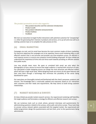 The product promotion service also supports:
          o New product launches and line extension introductions
          o Product recalls
          o New product indication announcements
          o Product hotlines
          o Feedback

We train our executives to target fruitful interactions with potential customers for "prospecting"
i.e. either for generating their interests in products and services, or to up-sell and cross-sell to an
existing customer base or to complete the sales process on-line.


(6)     EMAIL MARKETING
Campaigns via mail, and /or email have become the most common modes of direct marketing.
For long term objectives the campaigns are to be repetitive; hence email marketing offers a cost
effective solution that is non-intrusive and provides any time-anywhere access. An efficient e-
mail response service is crucial to any company's brand building and growth. At Indus Infotek we
understand the importance of time and cost hence work towards providing an efficient solution
that yields results.

Less may actually mean more. No spam or unrelated bulk email, we only select the
demographics of your service to ensure that target audience is reached with minimum of costs.
Our specialized e-mailer designing service can design the most attractive and effective mailers
which will have a high recall value. While designing emails we ensure all anti-spam features and
then send them through a technology that minimizes the possibility of the server being
blacklisted for spam.

Our executives are thoroughly trained and familiarized with the client's processes, products and
services. The Knowledge base is continually updated and improved, based on our interaction
with customers and their needs and requirements. We help clients to build strong customer
relationships.



(7)     MARKET RESEARCH & SURVEYS
At Indus Infotek we provide market research services. Our experienced marketing staff identifies
the target audience and formulates a strategy for efficient and effective research and surveys.

We use numerous tools such as email, phone, personal interviews and questionnaires for
administrating questions related to the surveys, online polls and online surveys. These tools help        15
to uncover various relevant options associated with the targeted market. Our experienced and
skilled programmers design the questionnaires and test them, prior to the questionnaire being
administered.
 
