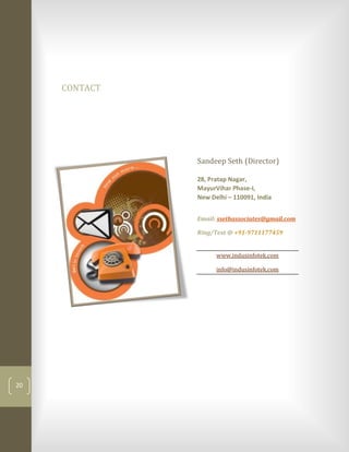 CONTACT




               Sandeep Seth (Director)

               28, Pratap Nagar,
               MayurVihar Phase-I,
               New Delhi – 110091, India


               Email: ssethassociates@gmail.com

               Ring/Text @ +91-9711177459


                     www.indusinfotek.com

                     info@indusinfotek.com




20
 