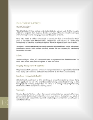 PHILOSOPHY & ETHOS
    Our Philosophy
    "Client Satisfaction", these are two words that embody the way we work: flexible, innovative
    and tailored to specific client situations. Over the years, Indus Infotek has moved from being just
    an IT solutions provider to managing processes and outcomes for clients.

    We at Indus Infotek do not have a house style or even Industry style, we have standards. We are
    proud to present the team of finest IT artists, who paint the world around us as a better place.
    From concept to outcomes, we endeavor to create maximum impact solutions with no drama.

    Through our solutions we believe in achieving significant improvements not only in our client's IT
    processes but also in critical business processes, thereby not only upgrading but transforming
    the business processes.


    Ethos
    Always steering our actions, our values reflect what we aspire to achieve and be known for. The
    entire Indus Infotek family is bound together by these core values.

    Integrity - Transparency & Credibility

    The processes which support our services are transparent and ensure highest ethical standards
    in our dealing with customers - both external and internal. On this there is no compromise.

    Excellence - Innovation & Quality

    At Indus Infotek, excellence is to strive relentlessly, to constantly innovate, to embrace change
    as an opportunity and add value beyond expectations. Being passionate about being on time,
    foresighted and employing best practices has helped us in creating works of highest quality.
    Work at Indus Infotek is a continuous learning process.

    Teamwork

    We value Diversity. We have a culture that respects both individual and teamwork. Where open
    communication builds mutual trust and there is an equal focus on development and growth of
    team members. We are committed to provide a motivating work environment where focus in on
    execution excellence.
2
 