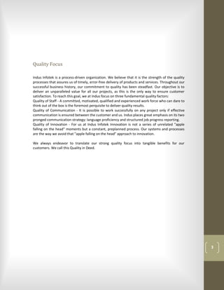 Quality Focus

Indus Infotek is a process-driven organization. We believe that it is the strength of the quality
processes that assures us of timely, error-free delivery of products and services. Throughout our
successful business history, our commitment to quality has been steadfast. Our objective is to
deliver an unparalleled value for all our projects, as this is the only way to ensure customer
satisfaction. To reach this goal, we at Indus focus on three fundamental quality factors:
Quality of Staff - A committed, motivated, qualified and experienced work force who can dare to
think out of the box is the foremost perquisite to deliver quality results.
Quality of Communication - It is possible to work successfully on any project only if effective
communication is ensured between the customer and us. Indus places great emphasis on its two
pronged communication strategy: language proficiency and structured job progress reporting.
Quality of Innovation - For us at Indus Infotek Innovation is not a series of unrelated "apple
falling on the head" moments but a constant, preplanned process. Our systems and processes
are the way we avoid that "apple falling on the head" approach to innovation.

We always endeavor to translate our strong quality focus into tangible benefits for our
customers. We call this Quality in Deed.




                                                                                                    3
 