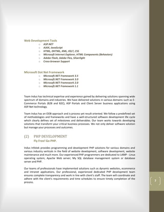 Web Development Tools
            o   ASP.NET
            o   AJAX, JavaScript
            o   HTML, DHTML, XML, XSLT, CSS
            o   Microsoft Internet Explorer, HTML Components (Behaviors)
            o   Adobe Flash, Adobe Flex, Silverlight
            o   Cross-browser Support


Microsoft Dot Net Framework
            o   Microsoft.NET Framework 3.5
            o   Microsoft.NET Framework 3.0
            o   Microsoft.NET Framework 2.0
            o   Microsoft.NET Framework 1.1


Team Indus has technical expertise and experience gained by delivering solutions spanning wide
spectrum of domains and industries. We have delivered solutions in various domains such as E-
Commerce Portals (B2B and B2C), ASP Portals and Client Server business applications using
ASP.Net technology.

Team Indus has an OOB approach and is process yet result oriented. We follow a predefined set
of methodologies and frameworks and have a well-structured software development life cycle
which clearly defines set of milestones and deliverables. Our team works towards developing
solutions that transform your critical business processes. We not only deliver software solution
but manage your processes and outcomes.


(2)     PHP DEVELOPMENT
        Fly Free! Go PHP.

Indus Infotek provides programming and development PHP solutions for various domains and
various industry verticals in the field of website development, software development, website
maintenance and much more. Our experienced PHP programmers are dedicated to LAMP - Linux
operating system, Apache Web server; My SQL database management system or database
server and PHP.

Our teams of professionals have implemented solutions such as dynamic websites, ecommerce
and intranet applications. Our professional, experienced dedicated PHP development team
ensures complete transparency and work in line with client's staff. The team will coordinate and
adhere with the client's requirements and time schedules to ensure timely completion of the
process.                                                                                           7
 