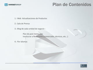 Plan de Contenidos
1.- Web Actualizaciones de Productos
2.- Sala de Prensa
3.- Blog de cada unidad de negocio :
Plan de post mensuales
Involucrar a Redactores (comerciales, técnicos, etc...)
4.- Por idiomas

 