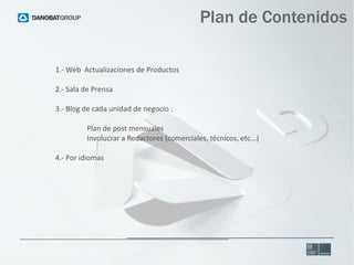 Plan de Contenidos
1.- Web Actualizaciones de Productos
2.- Sala de Prensa
3.- Blog de cada unidad de negocio :
Plan de po...