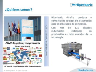 PYME Burgalesa, con presencia
internacional

UNA EMPRESA CON FUTURO

¿Quiénes somos?
Hiperbaric diseña, produce y
comercializa equipos de alta presión
para el procesado de alimentos.
Con más de 125 equipos
industriales
instalados
en
producción es líder mundial de la
tecnología.

En más de 25 países repartidos en 4 continentes
© 2013 Hiperbaric. All rights reserved.

Hiperbaric.com

 