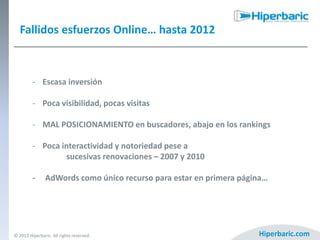 Fallidos esfuerzos Online… hasta 2012

- Escasa inversión

- Poca visibilidad, pocas visitas
- MAL POSICIONAMIENTO en buscadores, abajo en los rankings
- Poca interactividad y notoriedad pese a
sucesivas renovaciones – 2007 y 2010
-

AdWords como único recurso para estar en primera página…

© 2013 Hiperbaric. All rights reserved.

Hiperbaric.com

 
