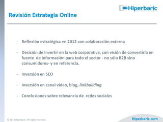 Revisión Estrategia Online

- Reflexión estratégica en 2012 con colaboración externa

- Decisión de invertir en la web corporativa, con visión de convertirla en
fuente de información para todo el sector - no sólo B2B sino
consumidores- y en referencia.
- Inversión en SEO
- Inversión en canal vídeo, blog, linkbuilding
- Conclusiones sobre relevancia de redes sociales

© 2013 Hiperbaric. All rights reserved.

Hiperbaric.com

 