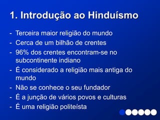 1. Introdução ao Hinduísmo
- Terceira maior religião do mundo
- Cerca de um bilhão de crentes
- 96% dos crentes encontram-se no
subcontinente indiano
- É considerado a religião mais antiga do
mundo
- Não se conhece o seu fundador
- É a junção de vários povos e culturas
- É uma religião politeísta
 