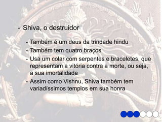 - Shiva, o destruidor
- Também é um deus da trindade hindu
- Também tem quatro braços
- Usa um colar com serpentes e braceletes, que
representam a vitória contra a morte, ou seja,
a sua imortalidade
- Assim como Vishnu, Shiva também tem
variadíssimos templos em sua honra
 