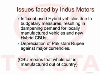 Issues faced by Indus Motors
 Influx of used Hybrid vehicles due to
budgetary measures, resulting in
dampening demand for locally
manufactured vehicles and new
Hybrid CBUs;
 Depreciation of Pakistani Rupee
against major currencies.
(CBU means that whole car is
manufactured out of country)
Ambreen
 